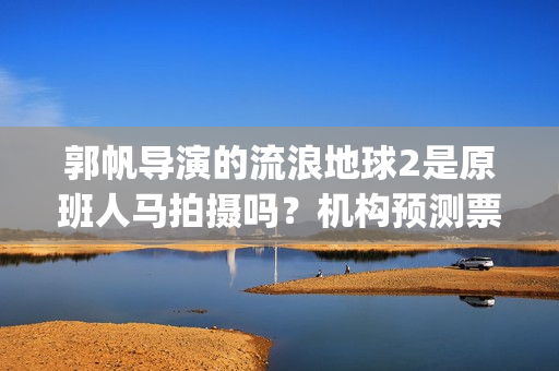 郭帆导演的流浪地球2是原班人马拍摄吗？机构预测票房多少？能投资吗(郭帆为什么拍流浪地球)