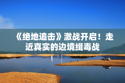 《绝地追击》激战开启！走近真实的边境缉毒战