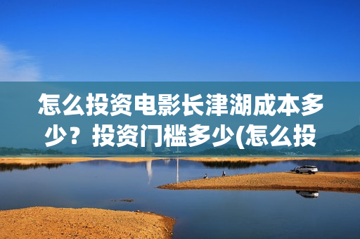 怎么投资电影长津湖成本多少？投资门槛多少(怎么投资一部电影)