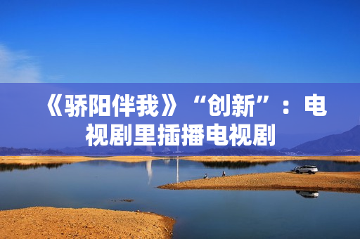 《骄阳伴我》“创新”:电视剧里插播电视剧 《骄阳伴我》“创新”:电视剧里插播电视剧