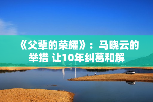 《父辈的荣耀》：马晓云的举措 让10年纠葛和解