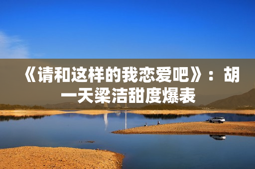 《请和这样的我恋爱吧》：胡一天梁洁甜度爆表