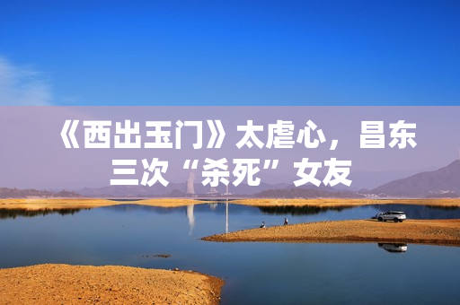 《西出玉门》太虐心,昌东三次“杀死”女友 《西出玉门》太虐心,昌东三次“杀死”女友