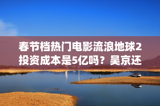 春节档热门电影流浪地球2投资成本是5亿吗？吴京还能有新的票房突破吗(春节档电影2021哪部好看)