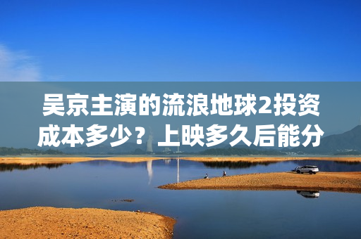 吴京主演的流浪地球2投资成本多少？上映多久后能分红收益呢？(吴京主演流浪地球2)