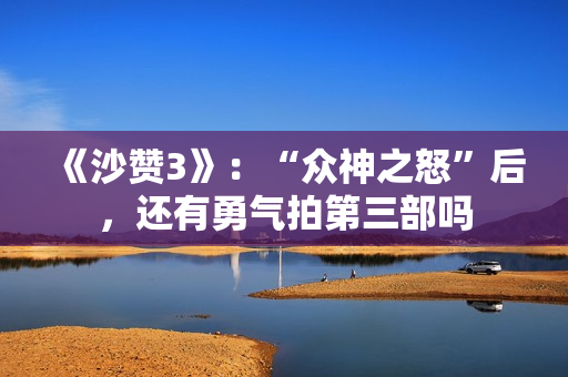 《沙赞3》：“众神之怒”后，还有勇气拍第三部吗