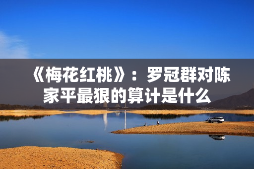 《梅花红桃》:罗冠群对陈家平最狠的算计是什么 《梅花红桃》:罗冠群对陈家平最狠的算计是什么