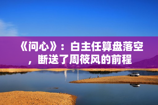 《问心》：白主任算盘落空，断送了周筱风的前程