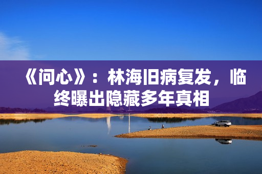 《问心》：林海旧病复发，临终曝出隐藏多年真相