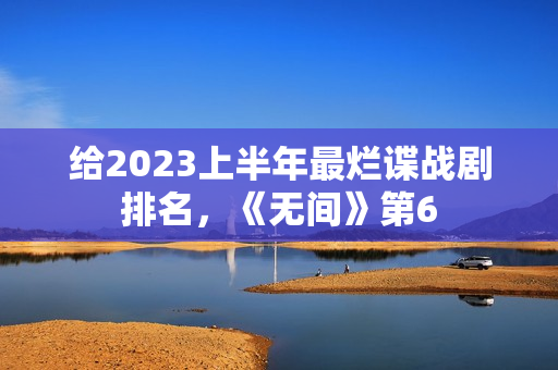 给2023上半年最烂谍战剧排名，《无间》第6