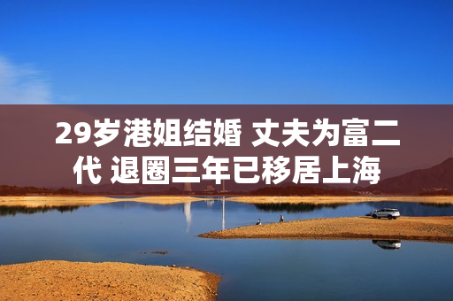 29岁港姐结婚 丈夫为富二代 退圈三年已移居上海