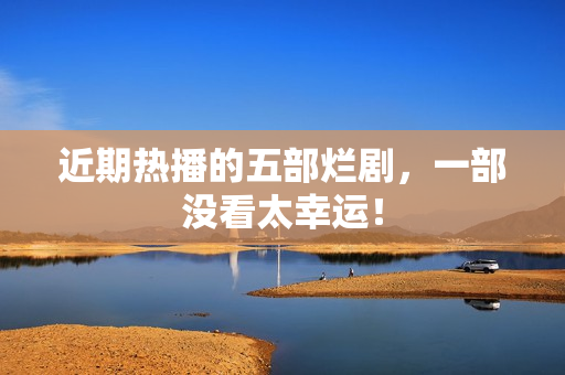 近期热播的五部烂剧,一部没看太幸运! 近期热播的五部烂剧,一部没看太幸运!