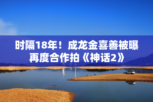 时隔18年！成龙金喜善被曝再度合作拍《神话2》