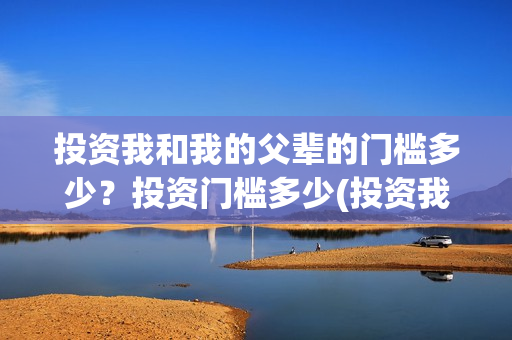 投资我和我的父辈的门槛多少?投资门槛多少(投资我和我的父辈安全吗) 投资我和我的父辈的门槛多少?投资门槛多少(投资我和我的父辈安全吗)