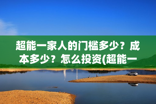 超能一家人的门槛多少?成本多少?怎么投资(超能一家人出品方) 超能一家人的门槛多少?成本多少?怎么投资(超能一家人出品方)