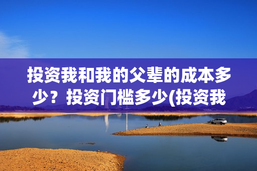 投资我和我的父辈的成本多少？投资门槛多少(投资我和我的父辈安全吗)