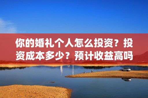 你的婚礼个人怎么投资?投资成本多少?预计收益高吗?(你的婚礼怎么写) 你的婚礼个人怎么投资?投资成本多少?预计收益高吗?(你的婚礼怎么写)