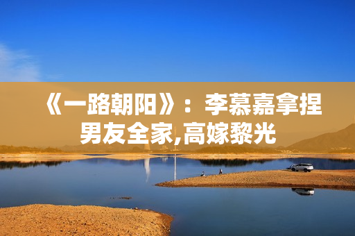 《一路朝阳》：李慕嘉拿捏男友全家,高嫁黎光