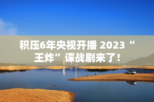 积压6年央视开播 2023“王炸”谍战剧来了！