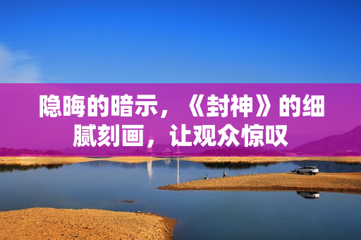 隐晦的暗示，《封神》的细腻刻画，让观众惊叹