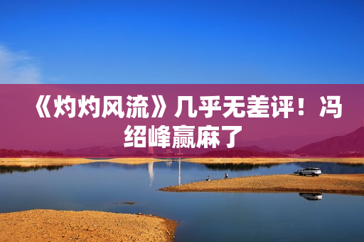 《灼灼风流》几乎无差评！冯绍峰赢麻了