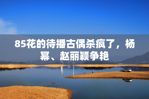85花的待播古偶杀疯了，杨幂、赵丽颖争艳