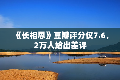 《长相思》豆瓣评分仅7.6，2万人给出差评