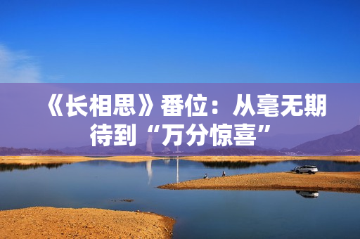 《长相思》番位:从毫无期待到“万分惊喜” 《长相思》番位:从毫无期待到“万分惊喜”