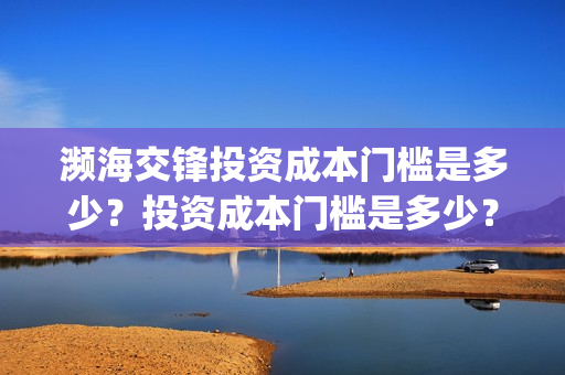 濒海交锋投资成本门槛是多少?投资成本门槛是多少?份额是真实的吗?(濒海交锋投资方) 濒海交锋投资成本门槛是多少?投资成本门槛是多少?份额是真实的吗?(濒海交锋投资方)