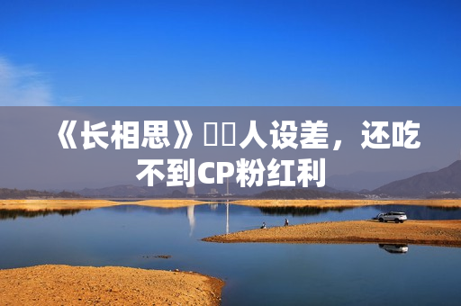 《长相思》玱玹人设差，还吃不到CP粉红利