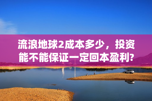 流浪地球2成本多少，投资能不能保证一定回本盈利?(流浪地球2总出品方)