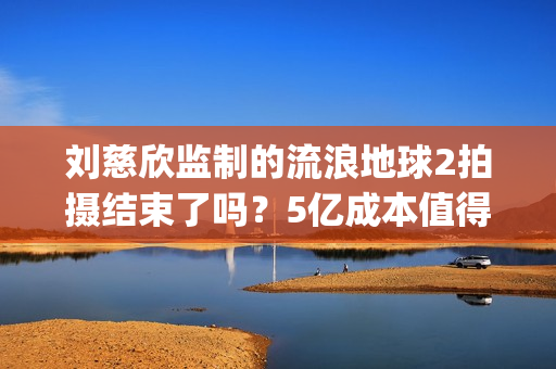 刘慈欣监制的流浪地球2拍摄结束了吗？5亿成本值得参与投资吗？(刘慈欣代表小说)