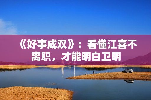 《好事成双》：看懂江喜不离职，才能明白卫明