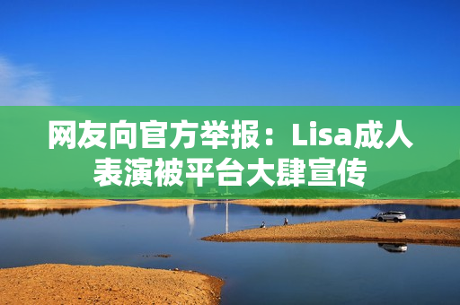 网友向官方举报:Lisa成人表演被平台大肆宣传 网友向官方举报:Lisa成人表演被平台大肆宣传