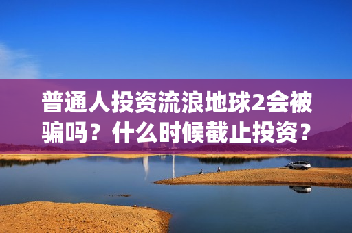 普通人投资流浪地球2会被骗吗？什么时候截止投资？(普通人投资流浪地球好吗)