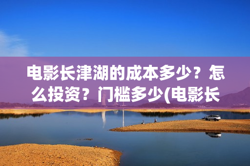 电影长津湖的成本多少？怎么投资？门槛多少(电影长津湖讲述的是)