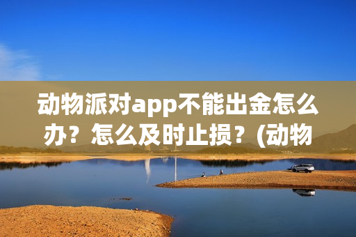 动物派对app不能出金怎么办?怎么及时止损?(动物派对进不去) 动物派对app不能出金怎么办?怎么及时止损?(动物派对进不去)
