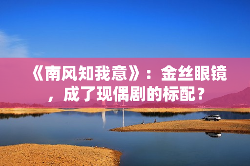 《南风知我意》：金丝眼镜，成了现偶剧的标配？