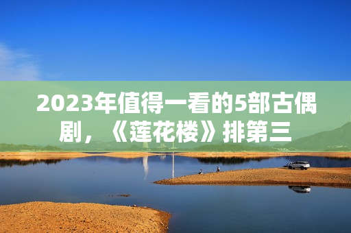 2023年值得一看的5部古偶剧，《莲花楼》排第三