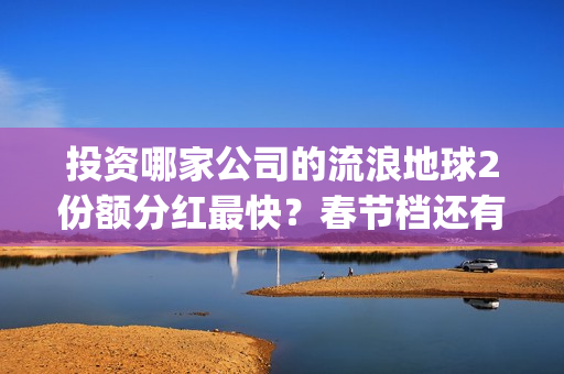 投资哪家公司的流浪地球2份额分红最快？春节档还有什么竞争电影？(投资哪家公司的利润最高)