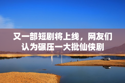 又一部短剧将上线，网友们认为碾压一大批仙侠剧