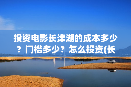 投资电影长津湖的成本多少?门槛多少?怎么投资(长津湖电影最大投资方) 投资电影长津湖的成本多少?门槛多少?怎么投资(长津湖电影最大投资方)
