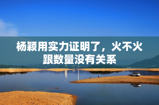 杨颖用实力证明了，火不火跟数量没有关系