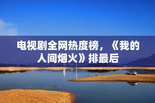 电视剧全网热度榜，《我的人间烟火》排最后