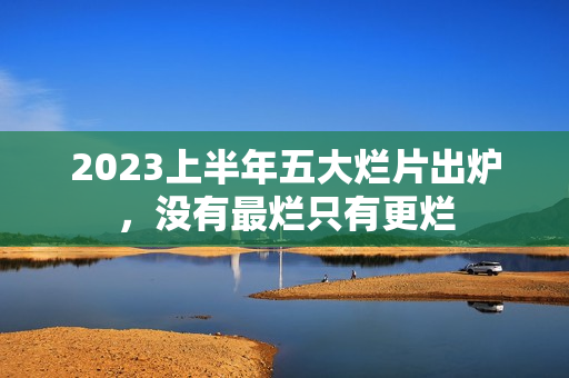 2023上半年五大烂片出炉，没有最烂只有更烂