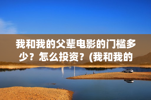 我和我的父辈电影的门槛多少?怎么投资?(我和我的父辈电影免费播放完整版观后感) 我和我的父辈电影的门槛多少?怎么投资?(我和我的父辈电影免费播放完整版观后感)