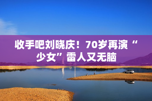 收手吧刘晓庆！70岁再演“少女”雷人又无脑