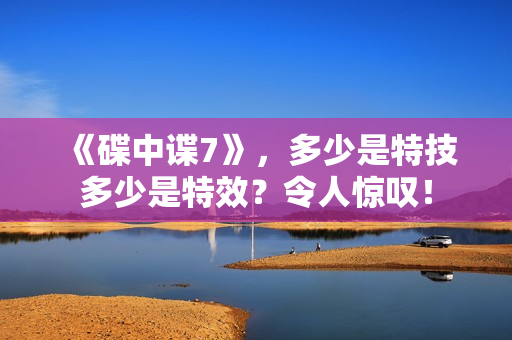 《碟中谍7》，多少是特技多少是特效？令人惊叹！