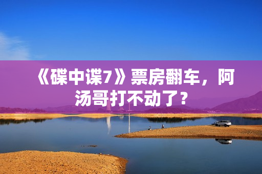 《碟中谍7》票房翻车，阿汤哥打不动了？