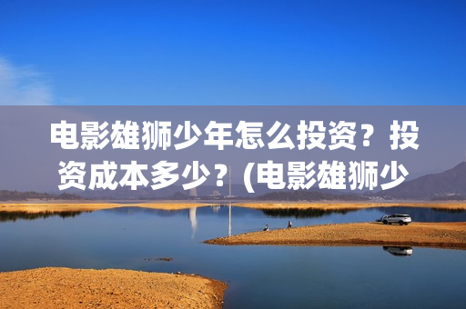 电影雄狮少年怎么投资?投资成本多少?(电影雄狮少年怎么拍的) 电影雄狮少年怎么投资?投资成本多少?(电影雄狮少年怎么拍的)